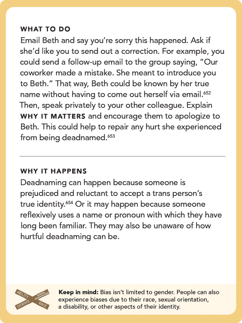 Back of card: Solution - Email Beth and say you’re sorry this happened. Ask if she’d like you to send out a correction. For example, you could send a follow-up email to the group saying, “Our coworker made a mistake. She meant to introduce you to Beth.” That way, Beth could be known by her true name without having to come out herself via email.  Then, speak privately to your other colleague. Explain WHY IT MATTERS and encourage them to apologize to Beth. This could help to repair any hurt she experienced from being deadnamed. 