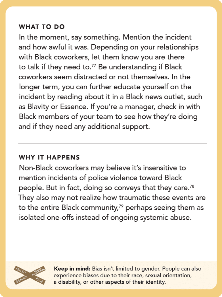 Back of card: What to do – In the moment, say something. Mention the incident and how awful it was. Depending on your relationships with Black coworkers, let them know you are there to talk if they need to. Be understanding if Black coworkers seem distracted or not themselves. In the longer term, you can further educate yourself on the incident by reading about it in a Black news outlet, such as <i>Blavity</i> or <i>Essence</i>. If you’re a manager, check in with Black members of your team to see how they’re doing and if they need any additional support.