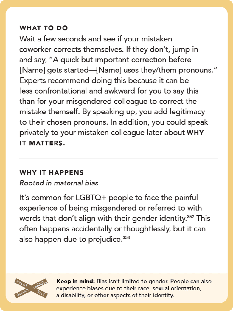 Back of card: What to do - Wait a few seconds and see if your mistaken coworker corrects themselves. If they don't, jump in and say, “A quick but important correction before [Name] gets started—[Name] uses they/them pronouns.” Experts recommend doing this because it can be less confrontational and awkward for you to say this than for your misgendered colleague to correct the mistake themself. By speaking up, you add legitimacy to their chosen pronouns. In addition, you could speak privately to your mistaken colleague later about WHY IT MATTERS   
   