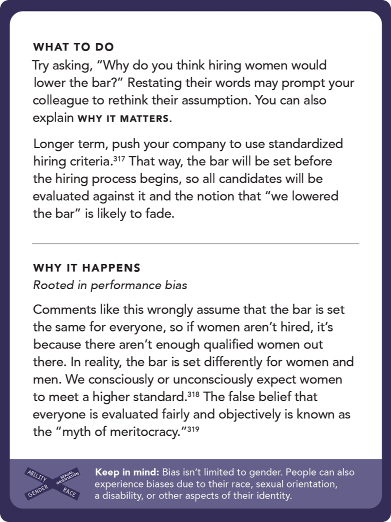 Back of card: What to do - Try asking, “Why do you think hiring women would lower the bar?” Restating their words may prompt your colleague to rethink their assumption. You can also explain why it matters. Longer term, push your company to use standardized hiring criteria.197 That way, the bar will be set before the hiring process begins, so all candidates will be evaluated against it and the notion that “we lowered the bar” is likely to fade.
 